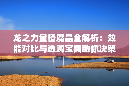 龙之力量橙魔晶全解析：效能对比与选购宝典助你决策