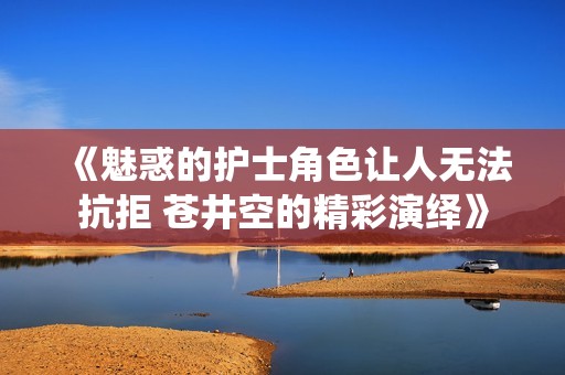 《魅惑的护士角色让人无法抗拒 苍井空的精彩演绎》