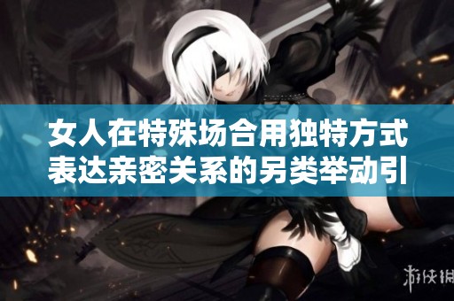 女人在特殊场合用独特方式表达亲密关系的另类举动引发的争议