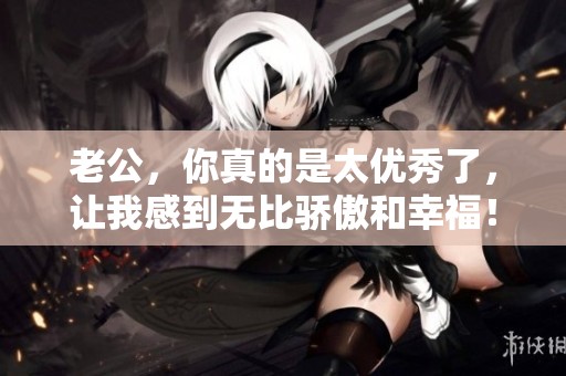 老公，你真的是太优秀了，让我感到无比骄傲和幸福！
