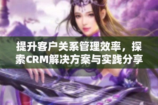 提升客户关系管理效率，探索CRM解决方案与实践分享