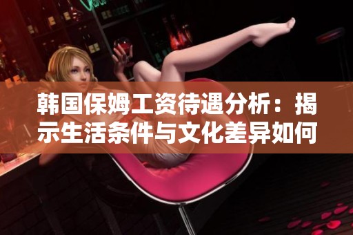 韩国保姆工资待遇分析：揭示生活条件与文化差异如何影响雇佣关系