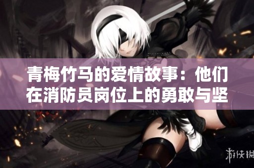 青梅竹马的爱情故事：他们在消防员岗位上的勇敢与坚持