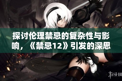 探讨伦理禁忌的复杂性与影响，《禁忌12》引发的深思与争议