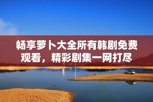 畅享萝卜大全所有韩剧免费观看，精彩剧集一网打尽