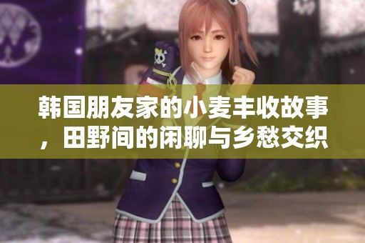 韩国朋友家的小麦丰收故事，田野间的闲聊与乡愁交织成的美好回忆