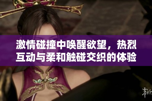 激情碰撞中唤醒欲望，热烈互动与柔和触碰交织的体验
