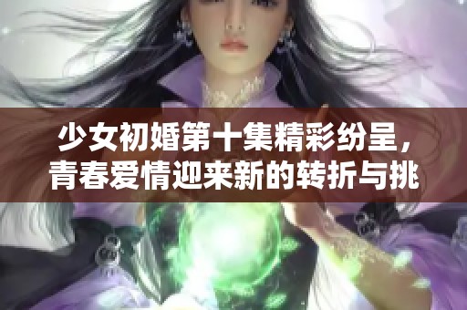 少女初婚第十集精彩纷呈，青春爱情迎来新的转折与挑战