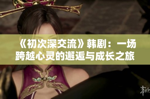 《初次深交流》韩剧：一场跨越心灵的邂逅与成长之旅 
