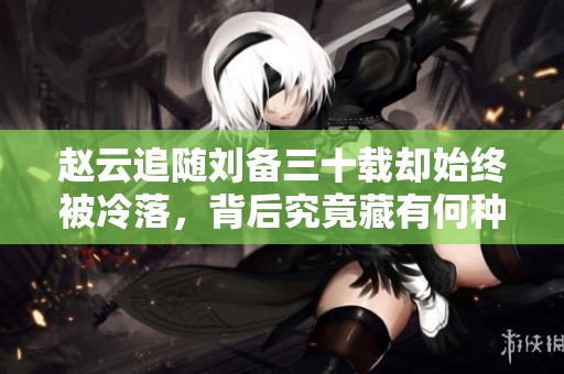 赵云追随刘备三十载却始终被冷落，背后究竟藏有何种心机