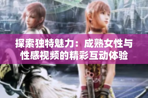 探索独特魅力：成熟女性与性感视频的精彩互动体验