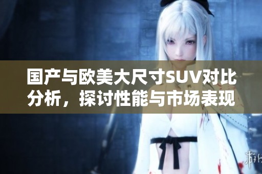 国产与欧美大尺寸SUV对比分析，探讨性能与市场表现的新趋势
