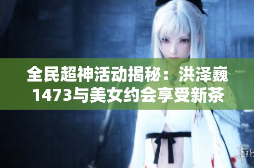 全民超神活动揭秘：洪泽巍1473与美女约会享受新茶服务的最佳地点