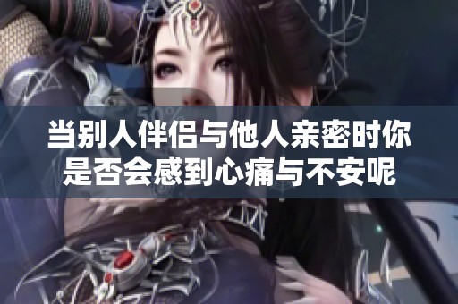 当别人伴侣与他人亲密时你是否会感到心痛与不安呢