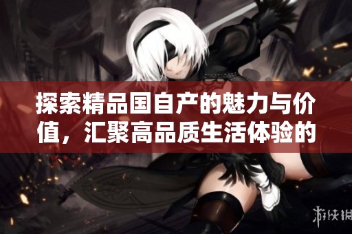 探索精品国自产的魅力与价值，汇聚高品质生活体验的新选择