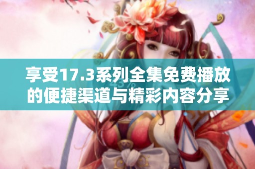 享受17.3系列全集免费播放的便捷渠道与精彩内容分享