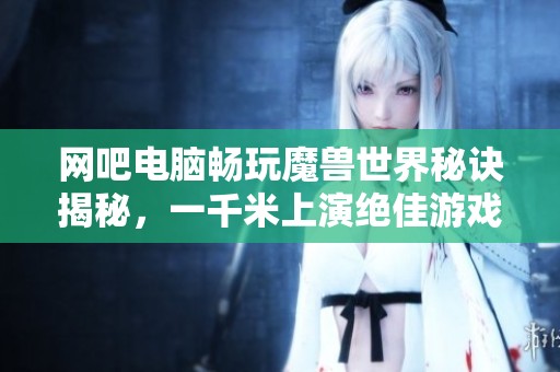 网吧电脑畅玩魔兽世界秘诀揭秘，一千米上演绝佳游戏体验！
