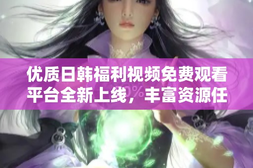 优质日韩福利视频免费观看平台全新上线，丰富资源任你畅享