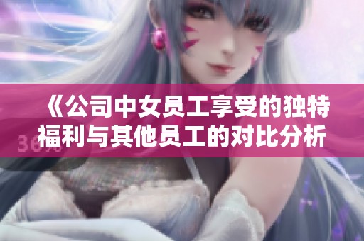 《公司中女员工享受的独特福利与其他员工的对比分析》