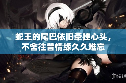 蛇王的尾巴依旧牵挂心头，不舍往昔情缘久久难忘