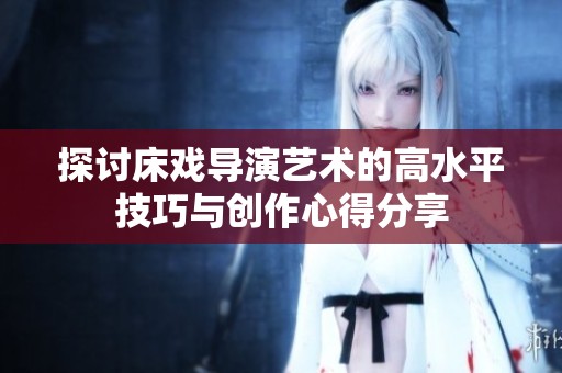 探讨床戏导演艺术的高水平技巧与创作心得分享