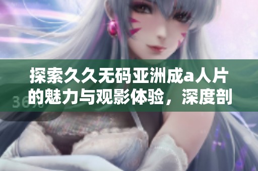 探索久久无码亚洲成a人片的魅力与观影体验，深度剖析其受欢迎的原因