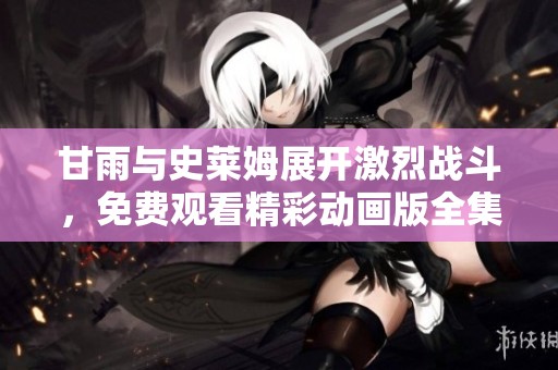 甘雨与史莱姆展开激烈战斗，免费观看精彩动画版全集攻略大揭秘