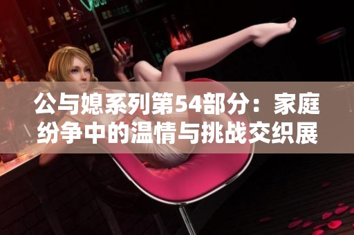 公与媳系列第54部分：家庭纷争中的温情与挑战交织展开