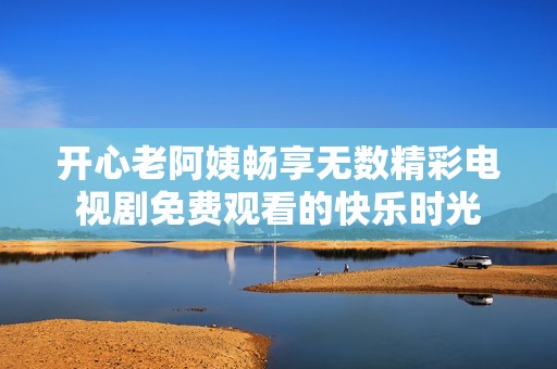 开心老阿姨畅享无数精彩电视剧免费观看的快乐时光