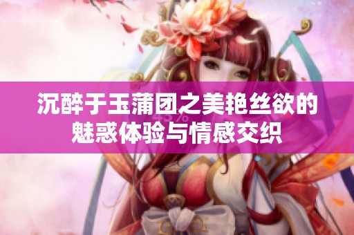 沉醉于玉蒲团之美艳丝欲的魅惑体验与情感交织