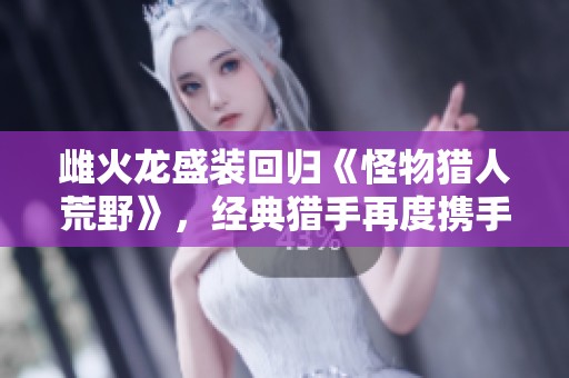 雌火龙盛装回归《怪物猎人荒野》，经典猎手再度携手冒险！