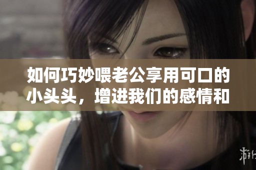 如何巧妙喂老公享用可口的小头头，增进我们的感情和欢乐时光