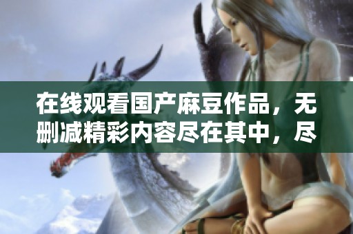 在线观看国产麻豆作品，无删减精彩内容尽在其中，尽情享受吧