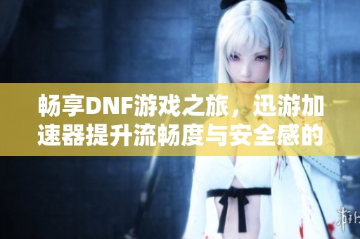畅享DNF游戏之旅，迅游加速器提升流畅度与安全感的完美结合