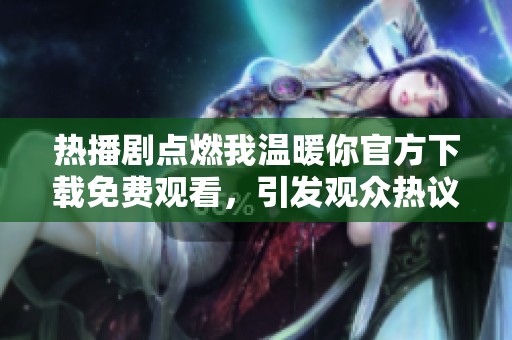 热播剧点燃我温暖你官方下载免费观看，引发观众热议和追剧潮流