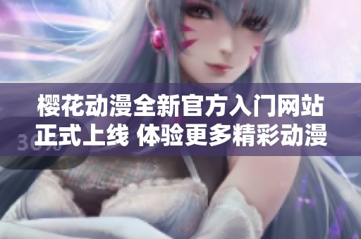 樱花动漫全新官方入门网站正式上线 体验更多精彩动漫内容