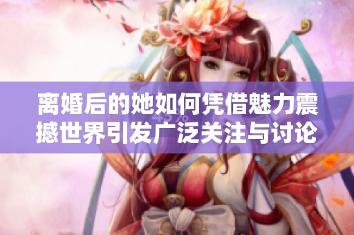 离婚后的她如何凭借魅力震撼世界引发广泛关注与讨论