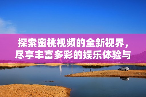 探索蜜桃视频的全新视界，尽享丰富多彩的娱乐体验与激情时刻