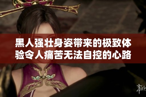 黑人强壮身姿带来的极致体验令人痛苦无法自控的心路历程