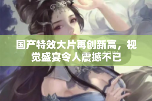 国产特效大片再创新高，视觉盛宴令人震撼不已