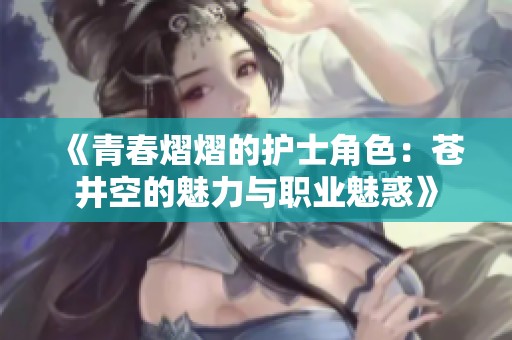 《青春熠熠的护士角色：苍井空的魅力与职业魅惑》