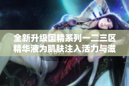 全新升级国精系列一二三区精华液为肌肤注入活力与滋养
