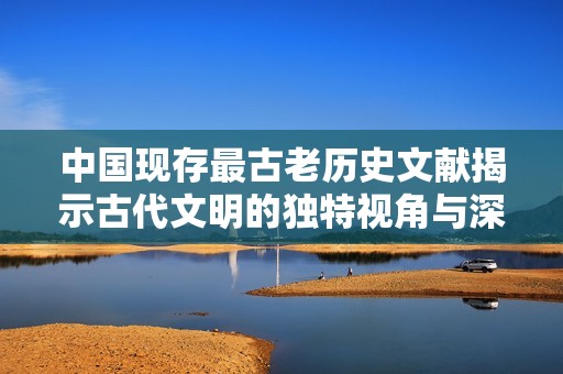 中国现存最古老历史文献揭示古代文明的独特视角与深厚底蕴