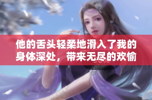 他的舌头轻柔地滑入了我的身体深处，带来无尽的欢愉与渴望