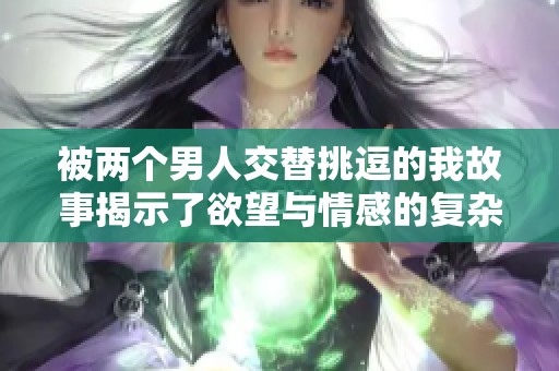 被两个男人交替挑逗的我故事揭示了欲望与情感的复杂交织
