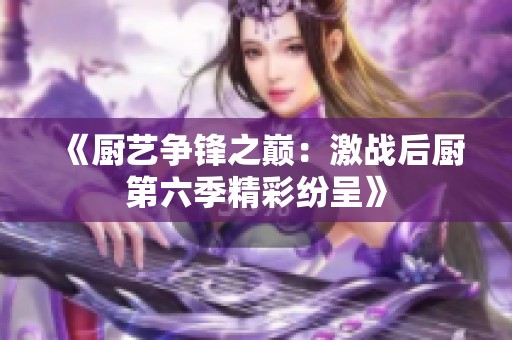 《厨艺争锋之巅：激战后厨第六季精彩纷呈》