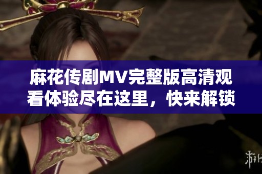 麻花传剧MV完整版高清观看体验尽在这里，快来解锁精彩内容吧
