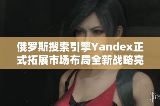 俄罗斯搜索引擎Yandex正式拓展市场布局全新战略亮相