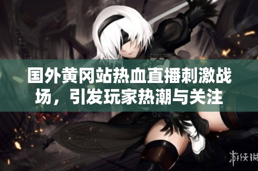 国外黄冈站热血直播刺激战场，引发玩家热潮与关注