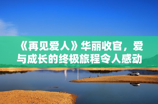 《再见爱人》华丽收官，爱与成长的终极旅程令人感动